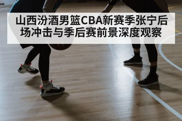 山西汾酒男篮CBA新赛季张宁后场冲击与季后赛前景深度观察