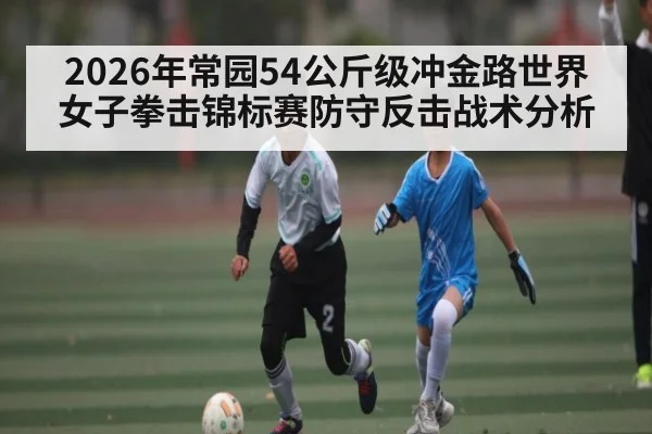 2026年常园54公斤级冲金路世界女子拳击锦标赛防守反击战术分析